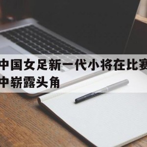 娱乐活动-中国女足新一代小将在比赛中崭露头角