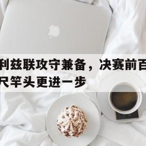 娱乐新体验-关于利兹联攻守兼备，决赛前百尺竿头更进一步的信息