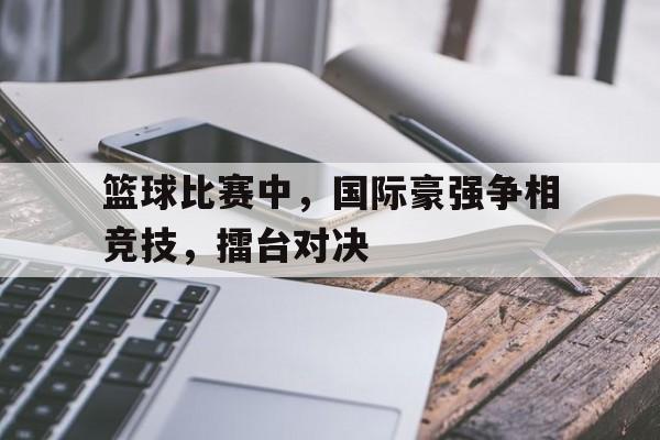 关于篮球比赛中，国际豪强争相竞技，擂台对决的信息