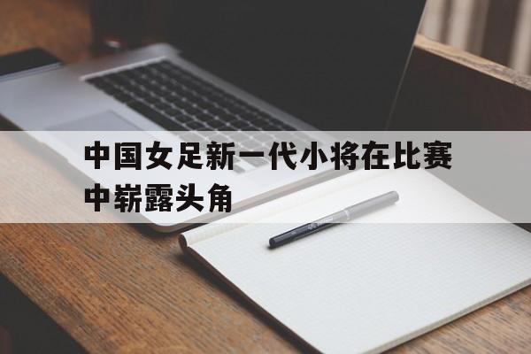 中国女足新一代小将在比赛中崭露头角 中国女足新一代小将在比赛中崭露头角