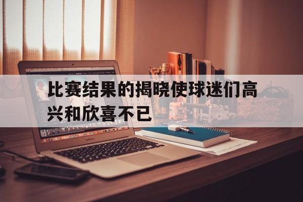 比赛结果的揭晓使球迷们高兴和欣喜不已(比赛揭晓怎么说)