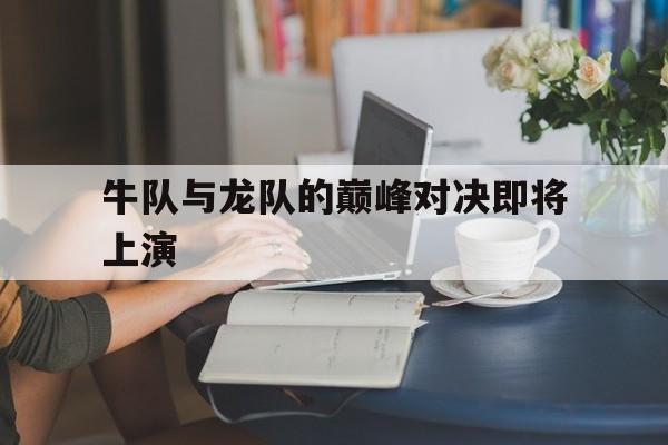 牛队与龙队的巅峰对决即将上演(牛队与龙队的巅峰对决即将上演吗)